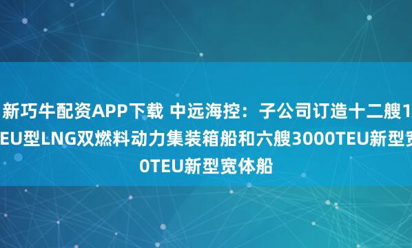 新巧牛配資APP下載 中遠海控：子公司訂造十二艘1.8萬TEU型LNG雙燃料動力集裝箱船和六艘3000TEU新型寬體船