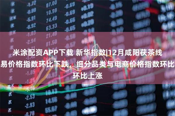 米涂配資APP下載 新華指數|12月咸陽茯茶線下交易價格指數環比下跌，細分品類與電商價格指數環比上漲