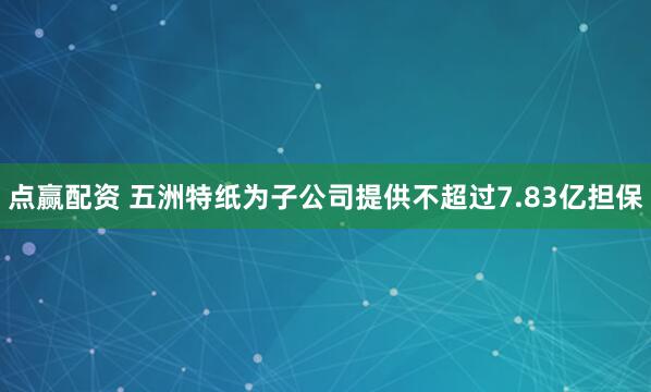 點贏配資 五洲特紙為子公司提供不超過7.83億擔保