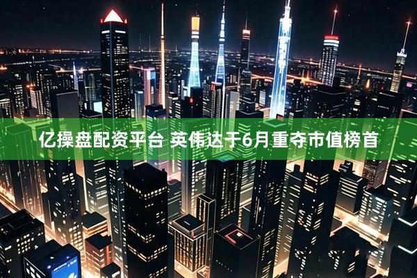 億操盤配資平臺 英偉達(dá)于6月重奪市值榜首