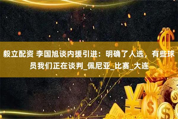 毅立配資 李國旭談內援引進：明確了人選，有些球員我們正在談判_佩尼亞_比賽_大連
