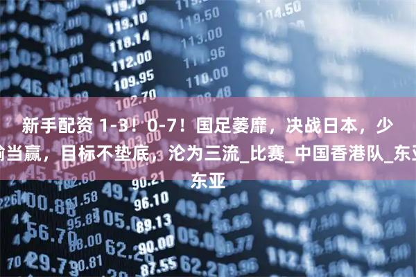 新手配資 1-3！0-7！國(guó)足萎靡，決戰(zhàn)日本，少輸當(dāng)贏，目標(biāo)不墊底，淪為三流_比賽_中國(guó)香港隊(duì)_東亞