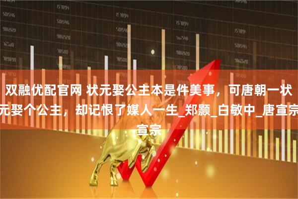 雙融優配官網 狀元娶公主本是件美事，可唐朝一狀元娶個公主，卻記恨了媒人一生_鄭顥_白敏中_唐宣宗