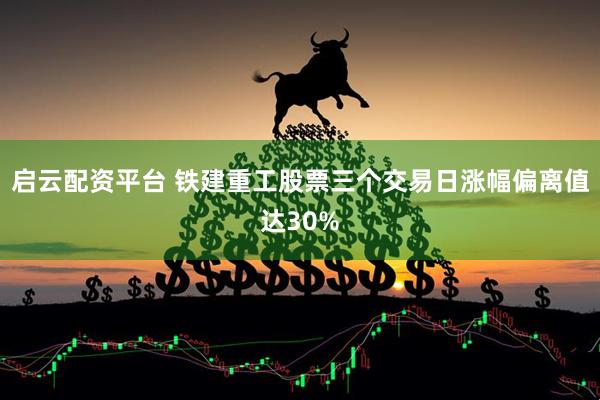 啟云配資平臺(tái) 鐵建重工股票三個(gè)交易日漲幅偏離值達(dá)30%